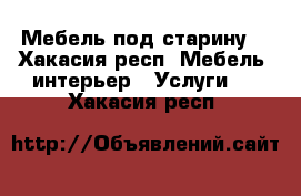 Мебель под старину  - Хакасия респ. Мебель, интерьер » Услуги   . Хакасия респ.